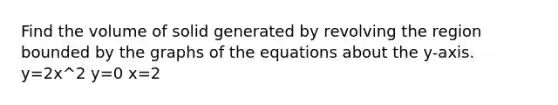 Find the volume of solid generated by revolving the region bounded by the graphs of the equations about the y-axis. y=2x^2 y=0 x=2