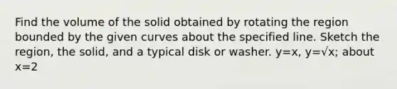 Find the volume of the solid obtained by rotating the region bounded by the given curves about the specified line. Sketch the region, the solid, and a typical disk or washer. y=x, y=√x; about x=2