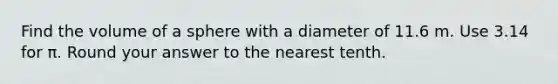 Find the <a href='https://www.questionai.com/knowledge/kP71G82wjm-volume-of-a-sphere' class='anchor-knowledge'>volume of a sphere</a> with a diameter of 11.6 m. Use 3.14 for π. Round your answer to the nearest tenth.