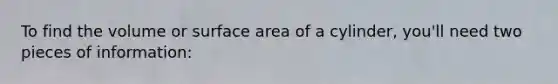 To find the volume or surface area of a cylinder, you'll need two pieces of information: