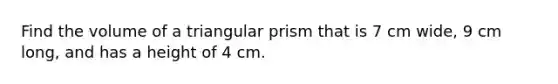 Find the volume of a triangular prism that is 7 cm wide, 9 cm long, and has a height of 4 cm.