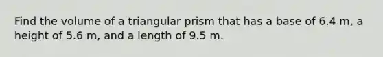 Find the volume of a triangular prism that has a base of 6.4 m, a height of 5.6 m, and a length of 9.5 m.