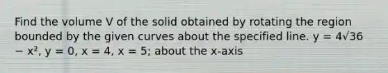 Find the volume V of the solid obtained by rotating the region bounded by the given curves about the specified line. y = 4√36 − x², y = 0, x = 4, x = 5; about the x-axis