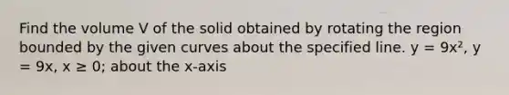 Find the volume V of the solid obtained by rotating the region bounded by the given curves about the specified line. y = 9x², y = 9x, x ≥ 0; about the x-axis