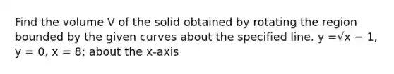 Find the volume V of the solid obtained by rotating the region bounded by the given curves about the specified line. y =√x − 1, y = 0, x = 8; about the x-axis