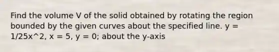 Find the volume V of the solid obtained by rotating the region bounded by the given curves about the specified line. y = 1/25x^2, x = 5, y = 0; about the y-axis