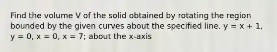 Find the volume V of the solid obtained by rotating the region bounded by the given curves about the specified line. y = x + 1, y = 0, x = 0, x = 7; about the x-axis