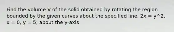 Find the volume V of the solid obtained by rotating the region bounded by the given curves about the specified line. 2x = y^2, x = 0, y = 5; about the y-axis