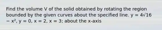 Find the volume V of the solid obtained by rotating the region bounded by the given curves about the specified line. y = 4√16 − x², y = 0, x = 2, x = 3; about the x-axis