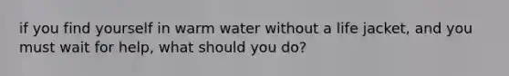 if you find yourself in warm water without a life jacket, and you must wait for help, what should you do?