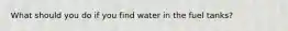 What should you do if you find water in the fuel tanks?