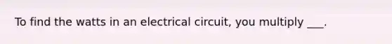 To find the watts in an electrical circuit, you multiply ___.