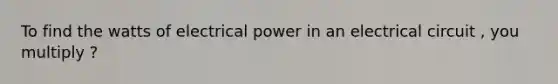 To find the watts of electrical power in an electrical circuit , you multiply ?