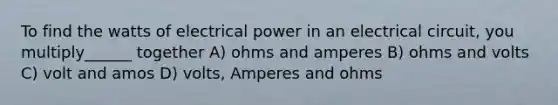 To find the watts of electrical power in an electrical circuit, you multiply______ together A) ohms and amperes B) ohms and volts C) volt and amos D) volts, Amperes and ohms