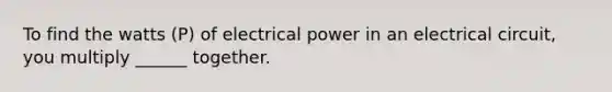 To find the watts (P) of electrical power in an electrical circuit, you multiply ______ together.