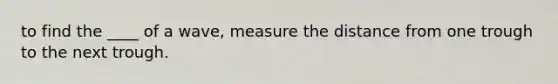 to find the ____ of a wave, measure the distance from one trough to the next trough.