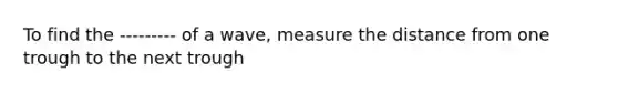 To find the --------- of a wave, measure the distance from one trough to the next trough