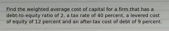 Find the weighted average cost of capital for a firm that has a debt-to-equity ratio of 2, a tax rate of 40 percent, a levered cost of equity of 12 percent and an after-tax cost of debt of 9 percent.