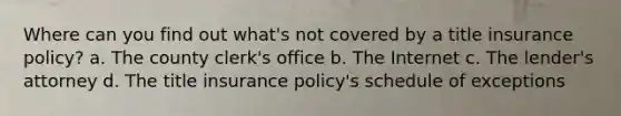 Where can you find out what's not covered by a title insurance policy? a. The county clerk's office b. The Internet c. The lender's attorney d. The title insurance policy's schedule of exceptions