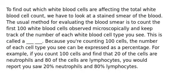 To find out which white blood cells are affecting the total white blood cell count, we have to look at a stained smear of the blood. The usual method for evaluating the blood smear is to count the first 100 white blood cells observed microscopically and keep track of the number of each white blood cell type you see. This is called a ___ ___. Because you're counting 100 cells, the number of each cell type you see can be expressed as a percentage. For example, if you count 100 cells and find that 20 of the cells are neutrophils and 80 of the cells are lymphocytes, you would report you saw 20% neutrophils and 80% lymphocytes.