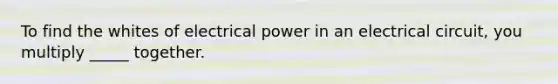 To find the whites of electrical power in an electrical circuit, you multiply _____ together.