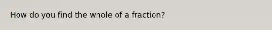 How do you find the whole of a fraction?