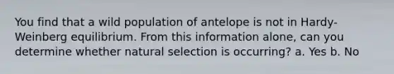 You find that a wild population of antelope is not in Hardy-Weinberg equilibrium. From this information alone, can you determine whether natural selection is occurring? a. Yes b. No