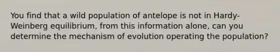 You find that a wild population of antelope is not in Hardy-Weinberg equilibrium, from this information alone, can you determine the mechanism of evolution operating the population?