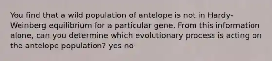 You find that a wild population of antelope is not in Hardy-Weinberg equilibrium for a particular gene. From this information alone, can you determine which evolutionary process is acting on the antelope population? yes no