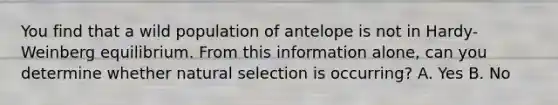 You find that a wild population of antelope is not in Hardy-Weinberg equilibrium. From this information alone, can you determine whether natural selection is occurring? A. Yes B. No