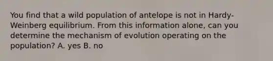 You find that a wild population of antelope is not in Hardy-Weinberg equilibrium. From this information alone, can you determine the mechanism of evolution operating on the population? A. yes B. no