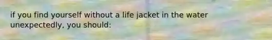 if you find yourself without a life jacket in the water unexpectedly, you should: