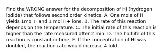 Find the WRONG answer for the decomposition of HI (hydrogen iodide) that follows second order kinetics. A. One mole of HI yields 1mol I- and 1 mol H+ ions. B. The rate of this reaction depends on the temperature. C. The initial rate of this reaction is higher than the rate measured after 2 min. D. The halflife of this reaction is constant in time. E. If the concentration of HI was doubled, the reaction rate would increase 4 fold.