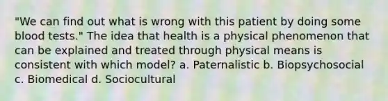 "We can find out what is wrong with this patient by doing some blood tests." The idea that health is a physical phenomenon that can be explained and treated through physical means is consistent with which model? a. Paternalistic b. Biopsychosocial c. Biomedical d. Sociocultural