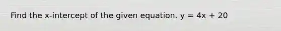 Find the x-intercept of the given equation. y = 4x + 20