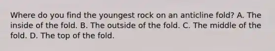 Where do you find the youngest rock on an anticline fold? A. The inside of the fold. B. The outside of the fold. C. The middle of the fold. D. The top of the fold.