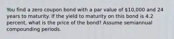 You find a zero coupon bond with a par value of 10,000 and 24 years to maturity. If the yield to maturity on this bond is 4.2 percent, what is the price of the bond? Assume semiannual compounding periods.