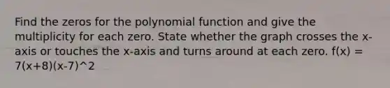 Find the zeros for the polynomial function and give the multiplicity for each zero. State whether the graph crosses the​ x-axis or touches the​ x-axis and turns around at each zero. f(x) = 7(x+8)(x-7)^2