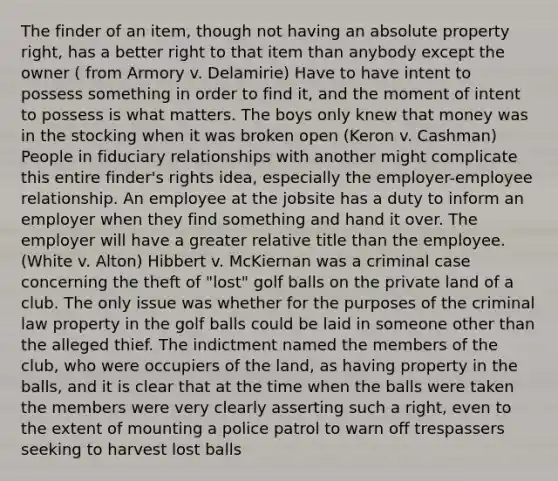 The finder of an item, though not having an absolute property right, has a better right to that item than anybody except the owner ( from Armory v. Delamirie) Have to have intent to possess something in order to find it, and the moment of intent to possess is what matters. The boys only knew that money was in the stocking when it was broken open (Keron v. Cashman) People in fiduciary relationships with another might complicate this entire finder's rights idea, especially the employer-employee relationship. An employee at the jobsite has a duty to inform an employer when they find something and hand it over. The employer will have a greater relative title than the employee. (White v. Alton) Hibbert v. McKiernan was a criminal case concerning the theft of "lost" golf balls on the private land of a club. The only issue was whether for the purposes of the criminal law property in the golf balls could be laid in someone other than the alleged thief. The indictment named the members of the club, who were occupiers of the land, as having property in the balls, and it is clear that at the time when the balls were taken the members were very clearly asserting such a right, even to the extent of mounting a police patrol to warn off trespassers seeking to harvest lost balls