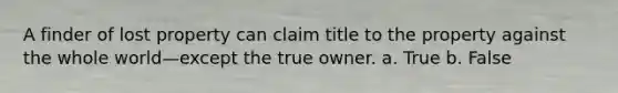 A finder of lost property can claim title to the property against the whole world—except the true owner.​ a. True b. False