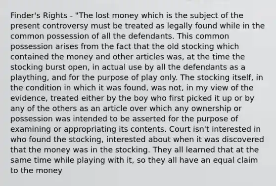 Finder's Rights - "The lost money which is the subject of the present controversy must be treated as legally found while in the common possession of all the defendants. This common possession arises from the fact that the old stocking which contained the money and other articles was, at the time the stocking burst open, in actual use by all the defendants as a plaything, and for the purpose of play only. The stocking itself, in the condition in which it was found, was not, in my view of the evidence, treated either by the boy who first picked it up or by any of the others as an article over which any ownership or possession was intended to be asserted for the purpose of examining or appropriating its contents. Court isn't interested in who found the stocking, interested about when it was discovered that the money was in the stocking. They all learned that at the same time while playing with it, so they all have an equal claim to the money