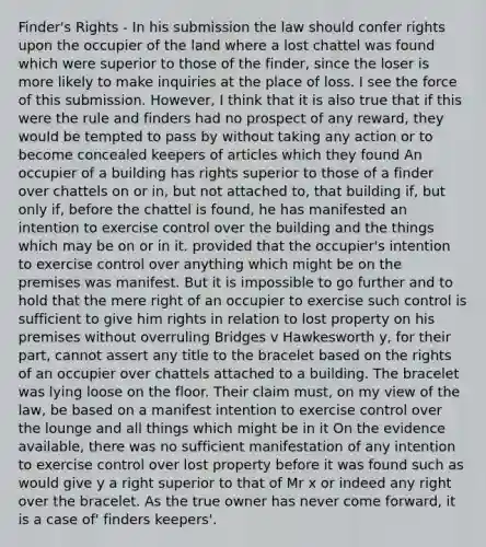 Finder's Rights - In his submission the law should confer rights upon the occupier of the land where a lost chattel was found which were superior to those of the finder, since the loser is more likely to make inquiries at the place of loss. I see the force of this submission. However, I think that it is also true that if this were the rule and finders had no prospect of any reward, they would be tempted to pass by without taking any action or to become concealed keepers of articles which they found An occupier of a building has rights superior to those of a finder over chattels on or in, but not attached to, that building if, but only if, before the chattel is found, he has manifested an intention to exercise control over the building and the things which may be on or in it. provided that the occupier's intention to exercise control over anything which might be on the premises was manifest. But it is impossible to go further and to hold that the mere right of an occupier to exercise such control is sufficient to give him rights in relation to lost property on his premises without overruling Bridges v Hawkesworth y, for their part, cannot assert any title to the bracelet based on the rights of an occupier over chattels attached to a building. The bracelet was lying loose on the floor. Their claim must, on my view of the law, be based on a manifest intention to exercise control over the lounge and all things which might be in it On the evidence available, there was no sufficient manifestation of any intention to exercise control over lost property before it was found such as would give y a right superior to that of Mr x or indeed any right over the bracelet. As the true owner has never come forward, it is a case of' finders keepers'.