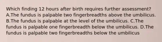 Which finding 12 hours after birth requires further assessment? A.The fundus is palpable two fingerbreadths above the umbilicus. B.The fundus is palpable at the level of the umbilicus. C.The fundus is palpable one fingerbreadth below the umbilicus. D.The fundus is palpable two fingerbreadths below the umbilicus