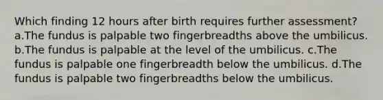 Which finding 12 hours after birth requires further assessment? a.The fundus is palpable two fingerbreadths above the umbilicus. b.The fundus is palpable at the level of the umbilicus. c.The fundus is palpable one fingerbreadth below the umbilicus. d.The fundus is palpable two fingerbreadths below the umbilicus.