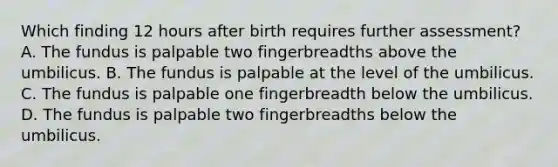 Which finding 12 hours after birth requires further assessment? A. The fundus is palpable two fingerbreadths above the umbilicus. B. The fundus is palpable at the level of the umbilicus. C. The fundus is palpable one fingerbreadth below the umbilicus. D. The fundus is palpable two fingerbreadths below the umbilicus.