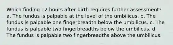 Which finding 12 hours after birth requires further assessment? a. The fundus is palpable at the level of the umbilicus. b. The fundus is palpable one fingerbreadth below the umbilicus. c. The fundus is palpable two fingerbreadths below the umbilicus. d. The fundus is palpable two fingerbreadths above the umbilicus.