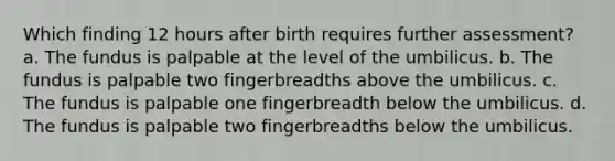 Which finding 12 hours after birth requires further assessment? a. The fundus is palpable at the level of the umbilicus. b. The fundus is palpable two fingerbreadths above the umbilicus. c. The fundus is palpable one fingerbreadth below the umbilicus. d. The fundus is palpable two fingerbreadths below the umbilicus.