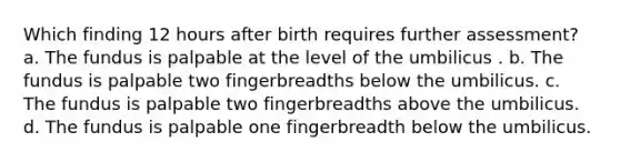 Which finding 12 hours after birth requires further assessment? a. The fundus is palpable at the level of the umbilicus . b. The fundus is palpable two fingerbreadths below the umbilicus. c. The fundus is palpable two fingerbreadths above the umbilicus. d. The fundus is palpable one fingerbreadth below the umbilicus.