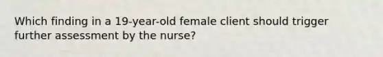 Which finding in a 19-year-old female client should trigger further assessment by the nurse?