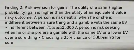 Finding 2: Risk aversion for gains. The utility of a safer (higher probability) gain is higher than the utility of an equivalent-value risky outcome. A person is risk neutral when he or she is indifferent between a sure thing and a gamble with the same EV • Indifferent between 75 and a 25% chance of300 A person is risk seeking when he or she prefers a gamble with the same EV or a lower EV over a sure thing • Choosing a 25% chance of 300 over75 for sure